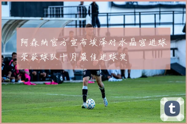 阿森纳官方宣布埃泽对水晶宫进球荣获球队十月最佳进球奖