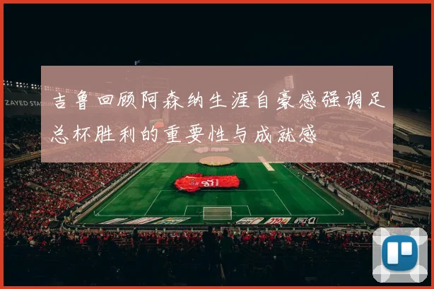 吉鲁回顾阿森纳生涯自豪感强调足总杯胜利的重要性与成就感