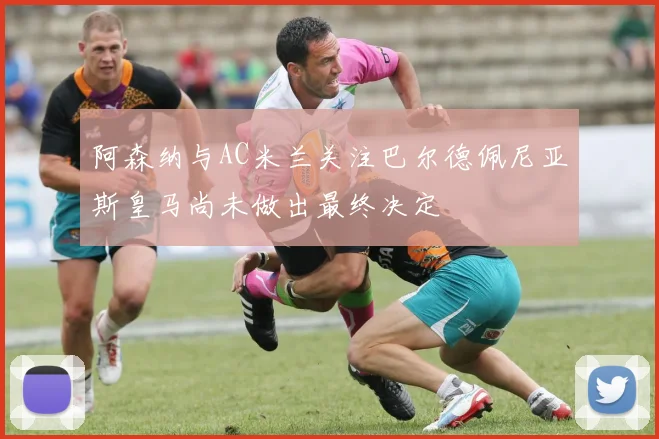 阿森纳与AC米兰关注巴尔德佩尼亚斯皇马尚未做出最终决定