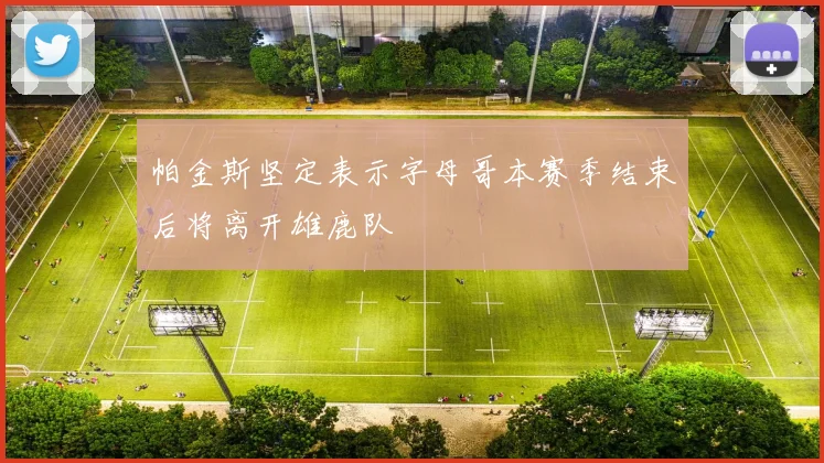 帕金斯坚定表示字母哥本赛季结束后将离开雄鹿队