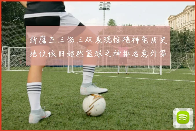 新鹰王三场三双表现惊艳神龟历史地位依旧超然篮球之神排名意外第三