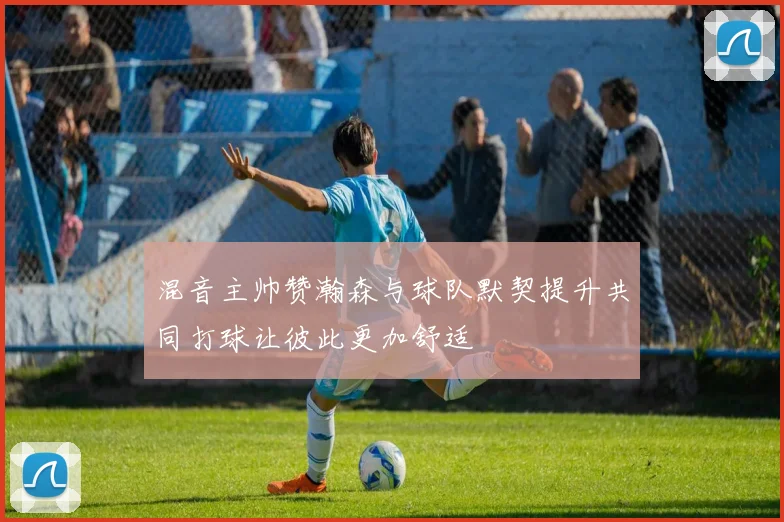 混音主帅赞瀚森与球队默契提升共同打球让彼此更加舒适