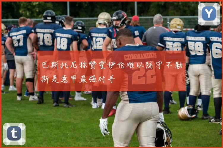 巴斯托尼称赞霍伊伦难以防守不勒斯是意甲最强对手